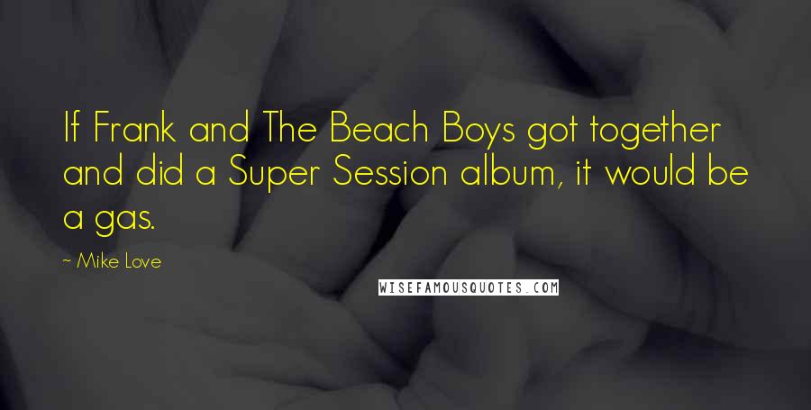 Mike Love Quotes: If Frank and The Beach Boys got together and did a Super Session album, it would be a gas.