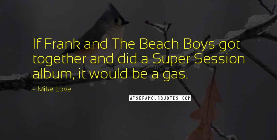 Mike Love Quotes: If Frank and The Beach Boys got together and did a Super Session album, it would be a gas.