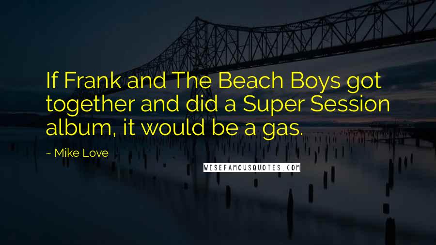 Mike Love Quotes: If Frank and The Beach Boys got together and did a Super Session album, it would be a gas.