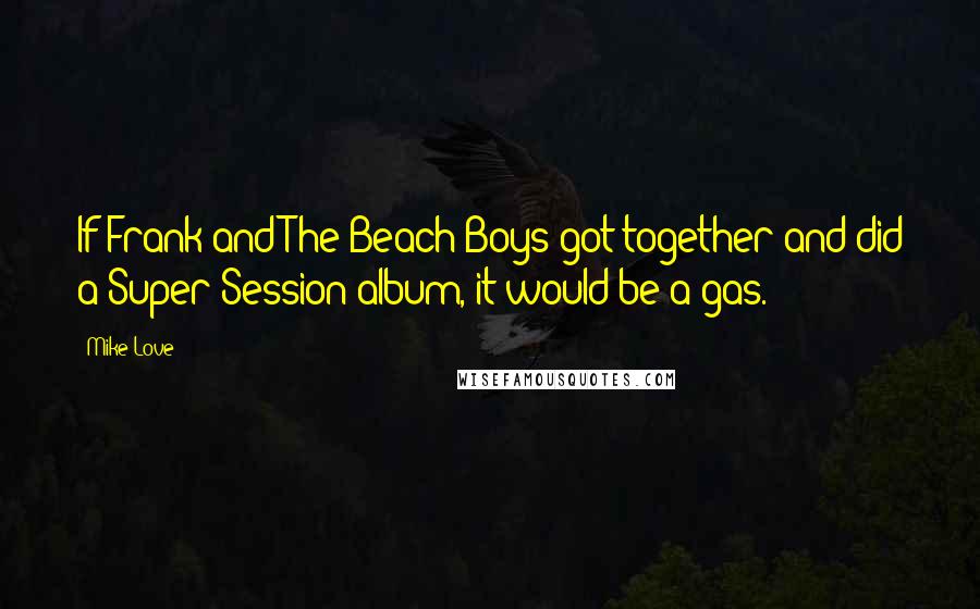 Mike Love Quotes: If Frank and The Beach Boys got together and did a Super Session album, it would be a gas.