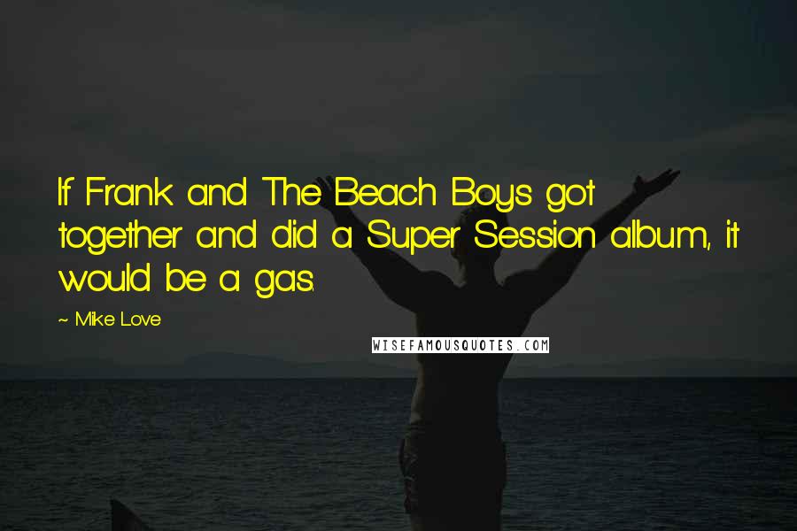 Mike Love Quotes: If Frank and The Beach Boys got together and did a Super Session album, it would be a gas.