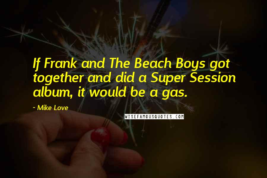 Mike Love Quotes: If Frank and The Beach Boys got together and did a Super Session album, it would be a gas.