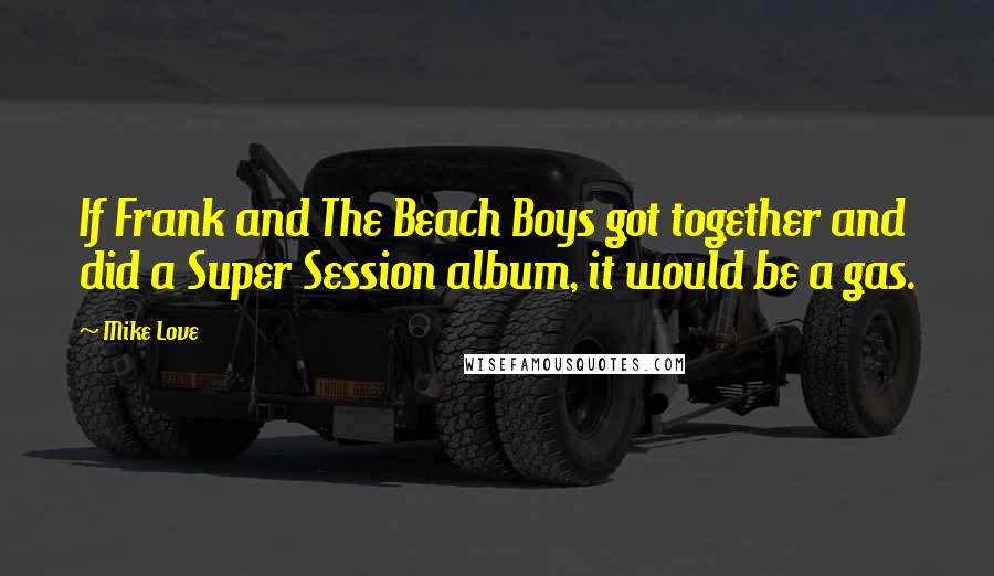 Mike Love Quotes: If Frank and The Beach Boys got together and did a Super Session album, it would be a gas.
