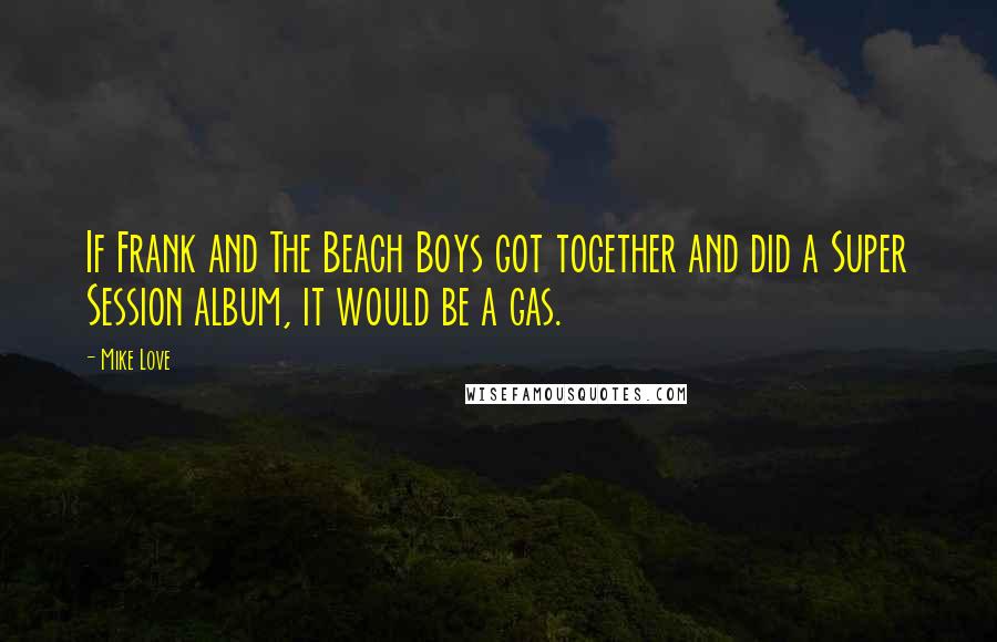 Mike Love Quotes: If Frank and The Beach Boys got together and did a Super Session album, it would be a gas.