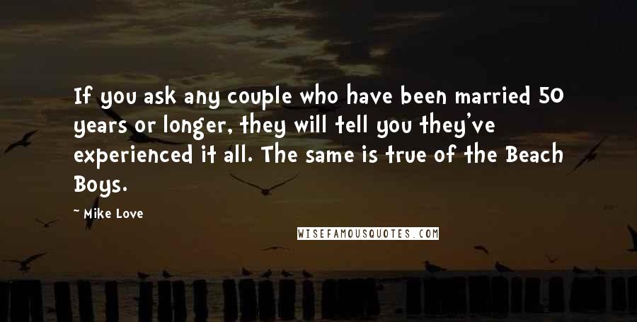 Mike Love Quotes: If you ask any couple who have been married 50 years or longer, they will tell you they've experienced it all. The same is true of the Beach Boys.