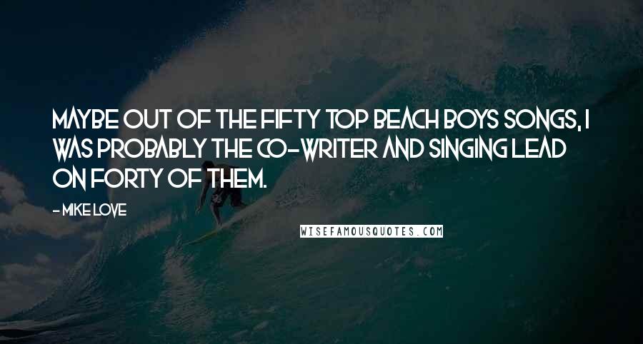 Mike Love Quotes: Maybe out of the fifty top Beach Boys songs, I was probably the co-writer and singing lead on forty of them.