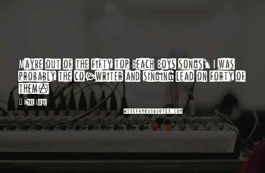 Mike Love Quotes: Maybe out of the fifty top Beach Boys songs, I was probably the co-writer and singing lead on forty of them.
