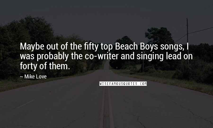 Mike Love Quotes: Maybe out of the fifty top Beach Boys songs, I was probably the co-writer and singing lead on forty of them.