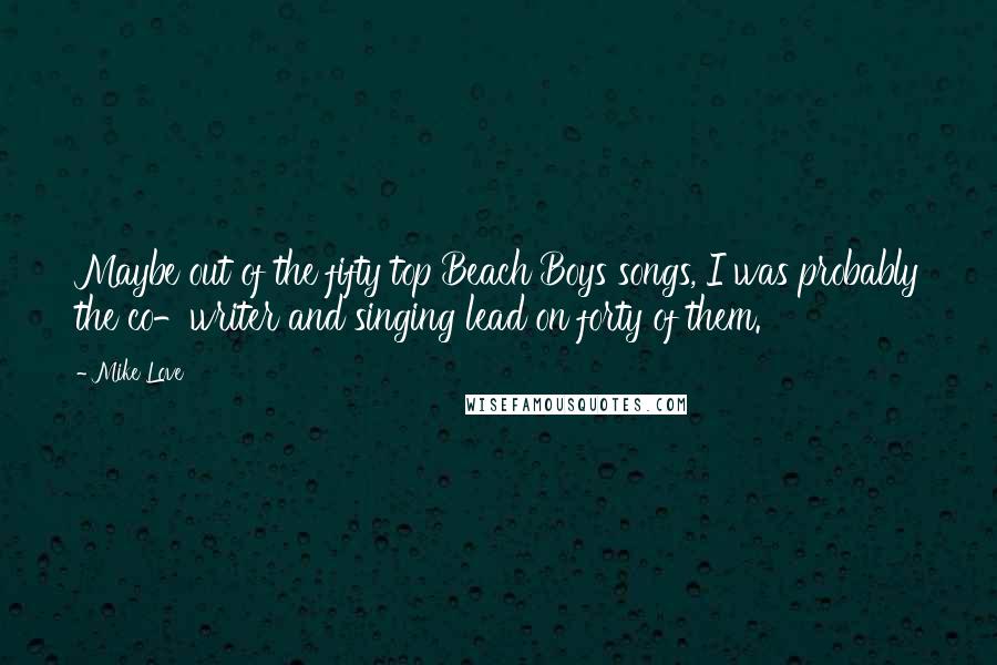 Mike Love Quotes: Maybe out of the fifty top Beach Boys songs, I was probably the co-writer and singing lead on forty of them.