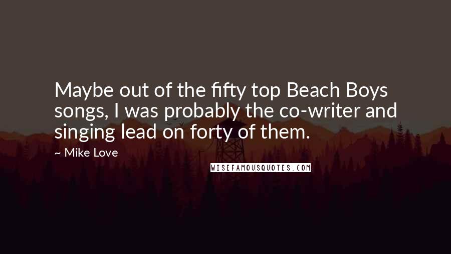 Mike Love Quotes: Maybe out of the fifty top Beach Boys songs, I was probably the co-writer and singing lead on forty of them.