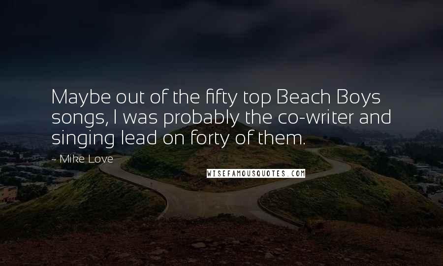 Mike Love Quotes: Maybe out of the fifty top Beach Boys songs, I was probably the co-writer and singing lead on forty of them.