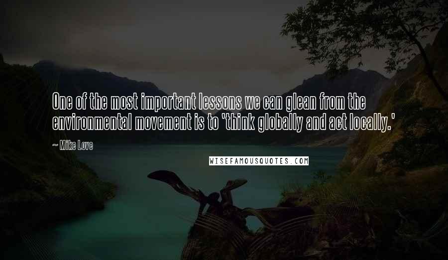 Mike Love Quotes: One of the most important lessons we can glean from the environmental movement is to 'think globally and act locally.'