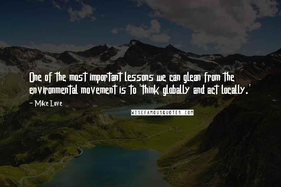 Mike Love Quotes: One of the most important lessons we can glean from the environmental movement is to 'think globally and act locally.'