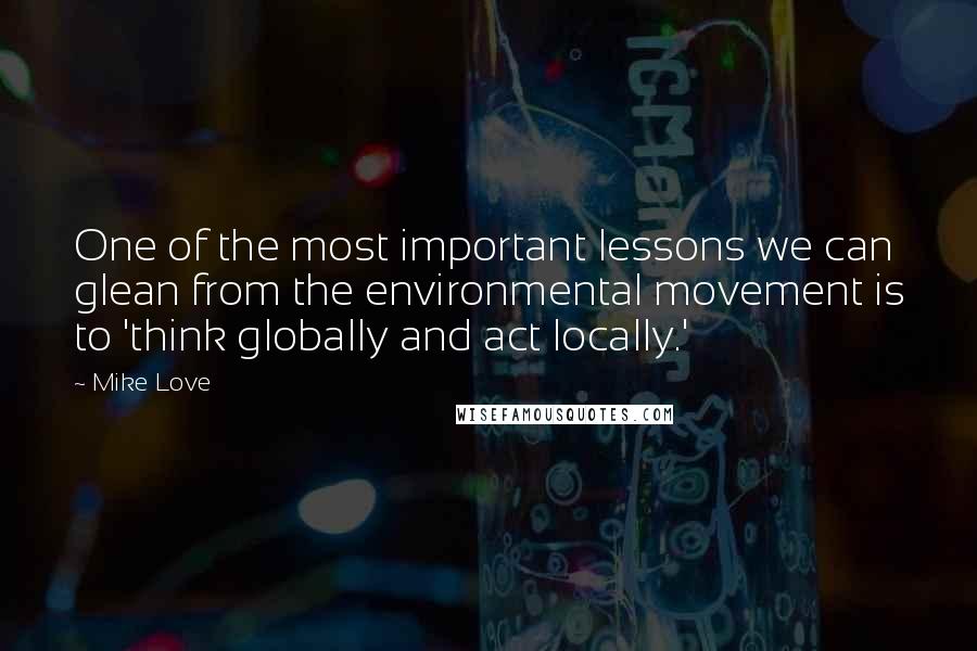 Mike Love Quotes: One of the most important lessons we can glean from the environmental movement is to 'think globally and act locally.'