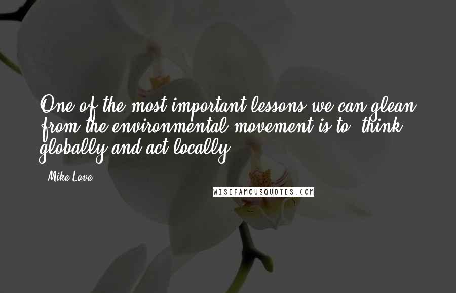 Mike Love Quotes: One of the most important lessons we can glean from the environmental movement is to 'think globally and act locally.'