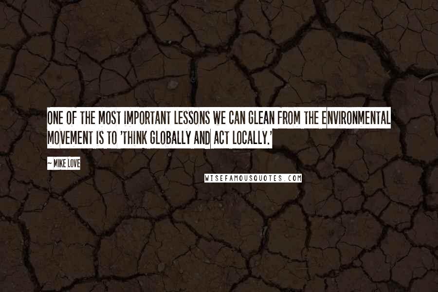 Mike Love Quotes: One of the most important lessons we can glean from the environmental movement is to 'think globally and act locally.'