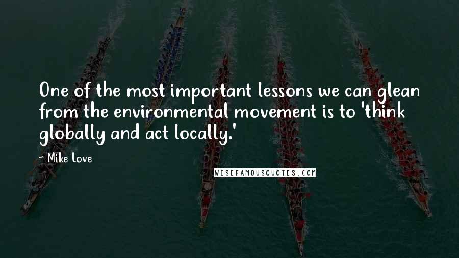 Mike Love Quotes: One of the most important lessons we can glean from the environmental movement is to 'think globally and act locally.'