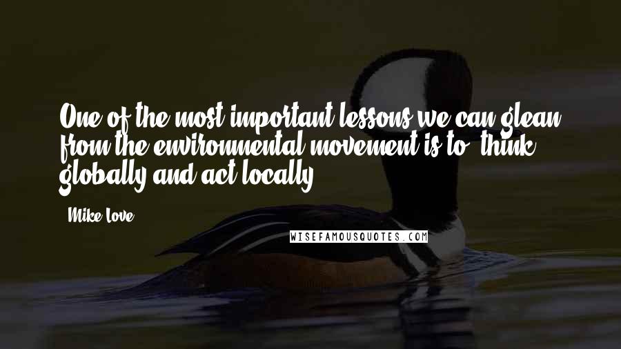 Mike Love Quotes: One of the most important lessons we can glean from the environmental movement is to 'think globally and act locally.'