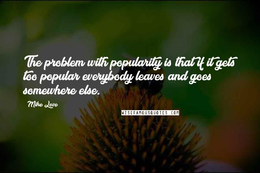 Mike Love Quotes: The problem with popularity is that if it gets too popular everybody leaves and goes somewhere else.