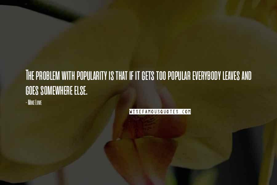 Mike Love Quotes: The problem with popularity is that if it gets too popular everybody leaves and goes somewhere else.