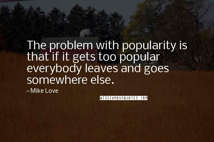 Mike Love Quotes: The problem with popularity is that if it gets too popular everybody leaves and goes somewhere else.