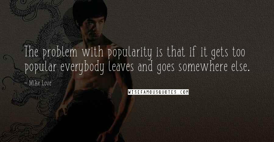 Mike Love Quotes: The problem with popularity is that if it gets too popular everybody leaves and goes somewhere else.