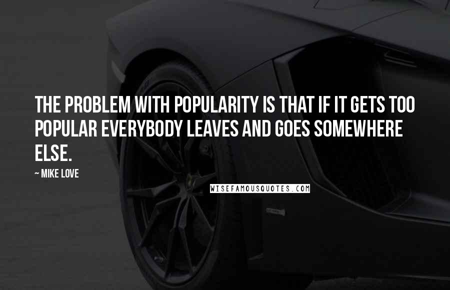 Mike Love Quotes: The problem with popularity is that if it gets too popular everybody leaves and goes somewhere else.