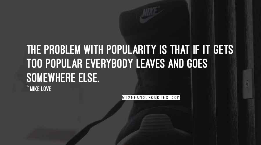 Mike Love Quotes: The problem with popularity is that if it gets too popular everybody leaves and goes somewhere else.