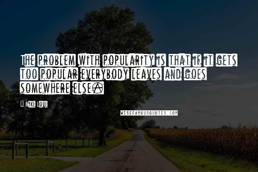 Mike Love Quotes: The problem with popularity is that if it gets too popular everybody leaves and goes somewhere else.