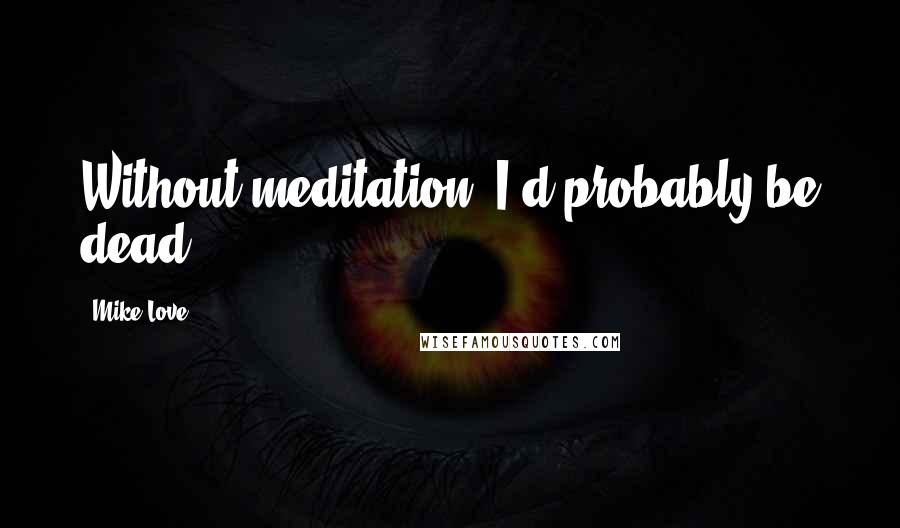 Mike Love Quotes: Without meditation, I'd probably be dead.