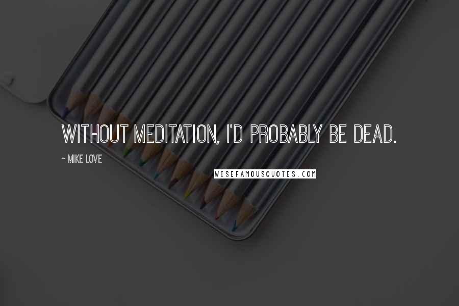 Mike Love Quotes: Without meditation, I'd probably be dead.