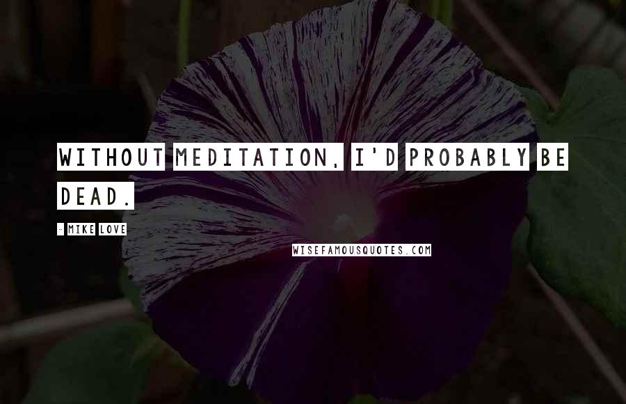 Mike Love Quotes: Without meditation, I'd probably be dead.