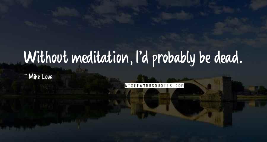Mike Love Quotes: Without meditation, I'd probably be dead.