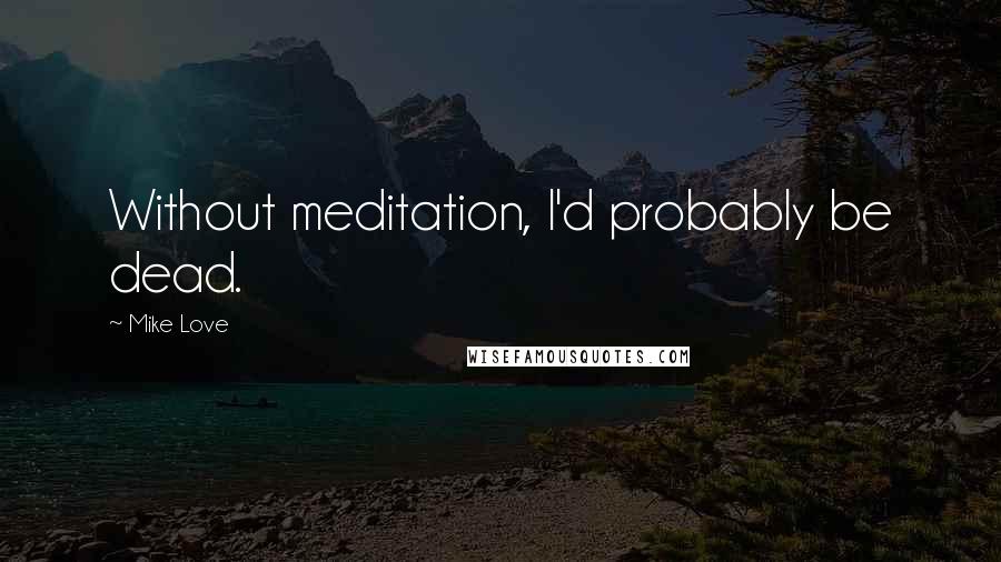 Mike Love Quotes: Without meditation, I'd probably be dead.