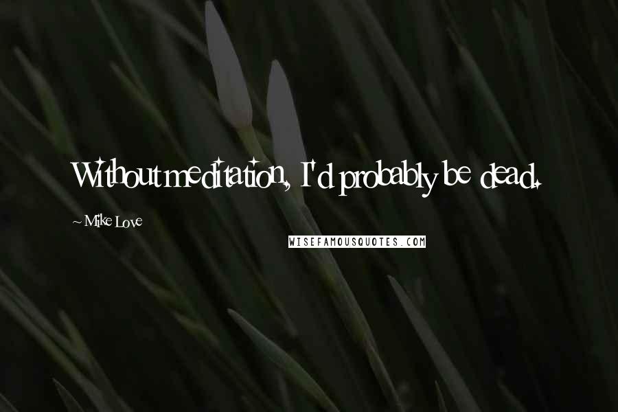 Mike Love Quotes: Without meditation, I'd probably be dead.