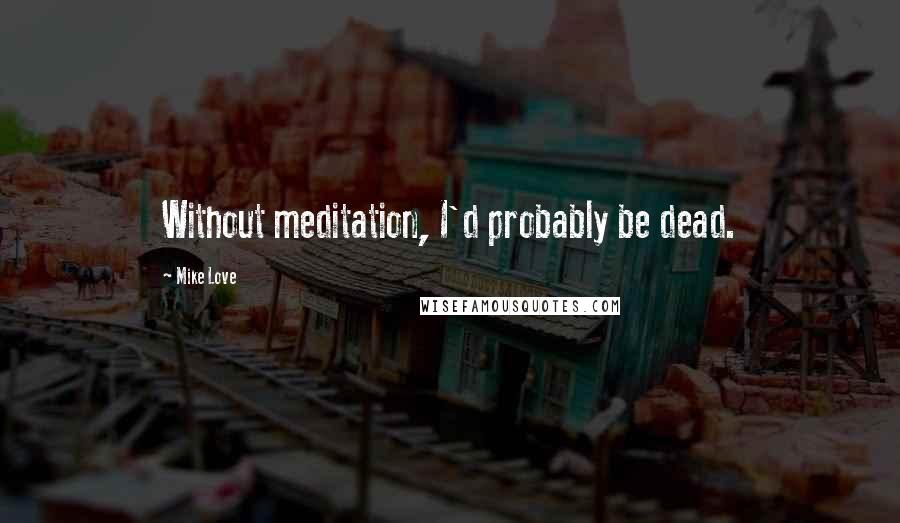 Mike Love Quotes: Without meditation, I'd probably be dead.