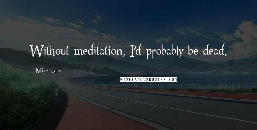 Mike Love Quotes: Without meditation, I'd probably be dead.