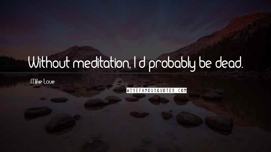 Mike Love Quotes: Without meditation, I'd probably be dead.