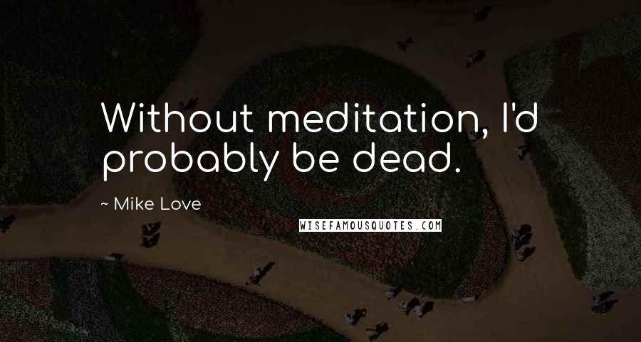 Mike Love Quotes: Without meditation, I'd probably be dead.
