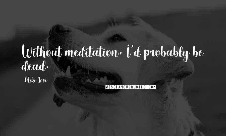 Mike Love Quotes: Without meditation, I'd probably be dead.