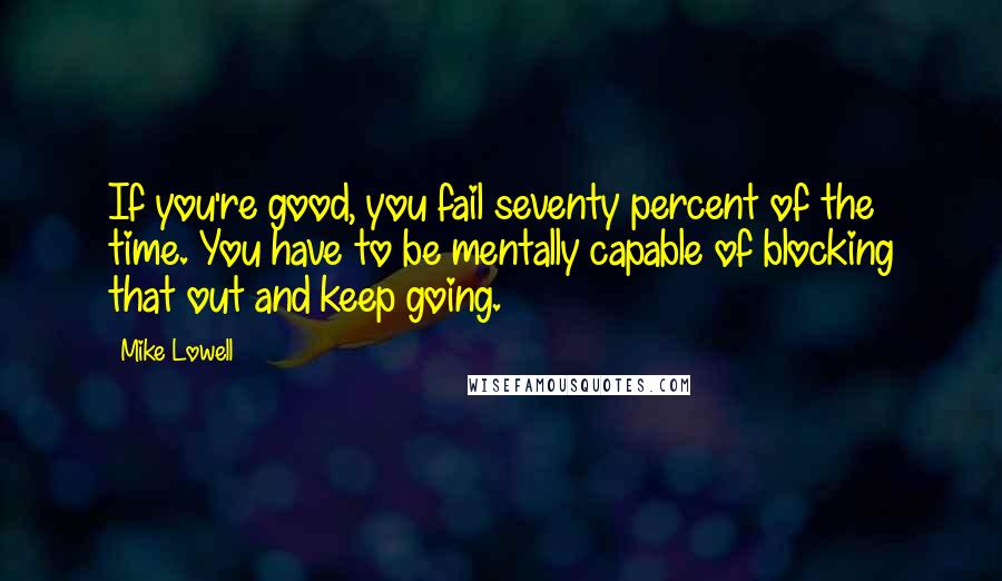 Mike Lowell Quotes: If you're good, you fail seventy percent of the time. You have to be mentally capable of blocking that out and keep going.