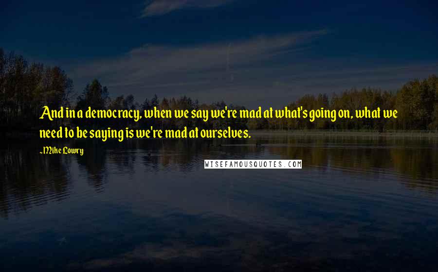 Mike Lowry Quotes: And in a democracy, when we say we're mad at what's going on, what we need to be saying is we're mad at ourselves.