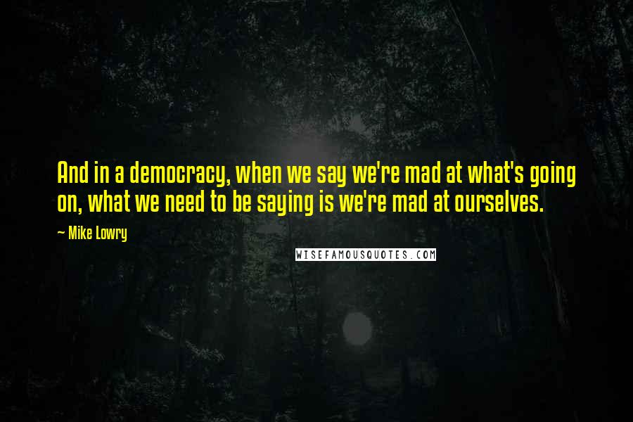 Mike Lowry Quotes: And in a democracy, when we say we're mad at what's going on, what we need to be saying is we're mad at ourselves.