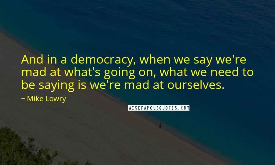 Mike Lowry Quotes: And in a democracy, when we say we're mad at what's going on, what we need to be saying is we're mad at ourselves.