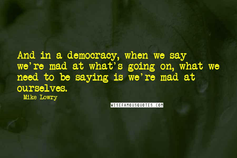 Mike Lowry Quotes: And in a democracy, when we say we're mad at what's going on, what we need to be saying is we're mad at ourselves.