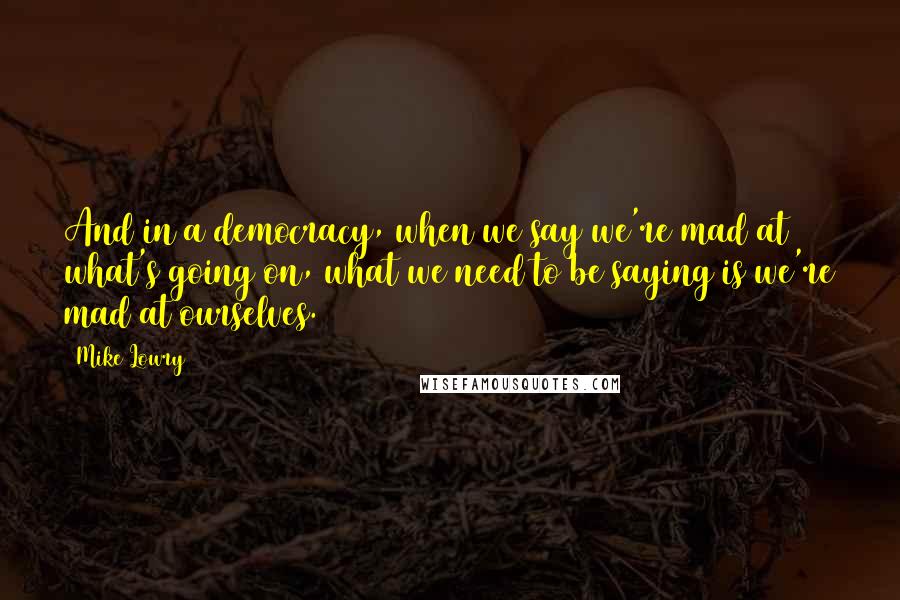 Mike Lowry Quotes: And in a democracy, when we say we're mad at what's going on, what we need to be saying is we're mad at ourselves.