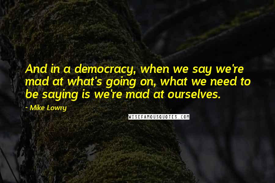 Mike Lowry Quotes: And in a democracy, when we say we're mad at what's going on, what we need to be saying is we're mad at ourselves.