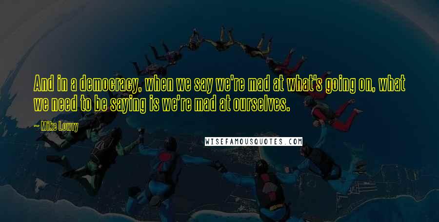 Mike Lowry Quotes: And in a democracy, when we say we're mad at what's going on, what we need to be saying is we're mad at ourselves.