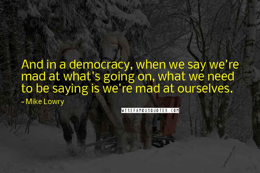 Mike Lowry Quotes: And in a democracy, when we say we're mad at what's going on, what we need to be saying is we're mad at ourselves.