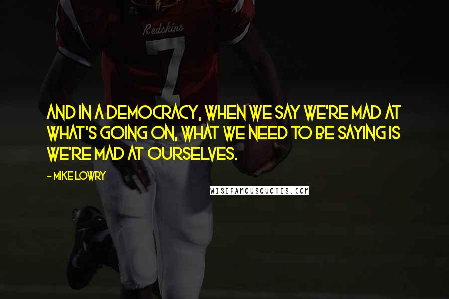 Mike Lowry Quotes: And in a democracy, when we say we're mad at what's going on, what we need to be saying is we're mad at ourselves.